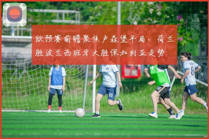 欧预赛前瞻聚焦卢森堡平局，荷兰胜波兰西班牙大胜保加利亚走势